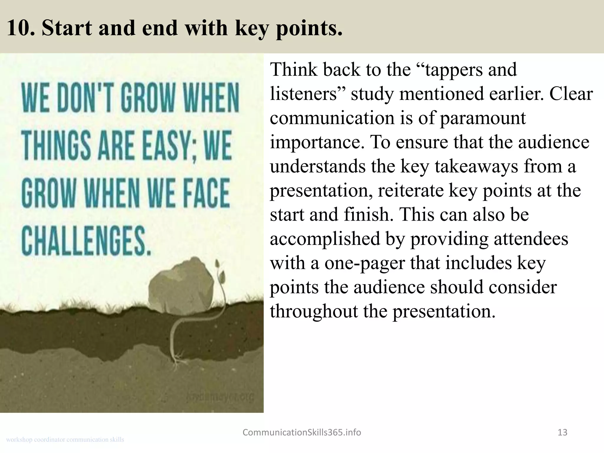 10. Start and end with key points.
Think back to the “tappers and
listeners” study mentioned earlier. Clear
communication is of paramount
importance. To ensure that the audience
understands the key takeaways from a
presentation, reiterate key points at the
start and finish. This can also be
accomplished by providing attendees
with a one-pager that includes key
points the audience should consider
throughout the presentation.
CommunicationSkills365.info 13
workshop coordinator communication skills
 