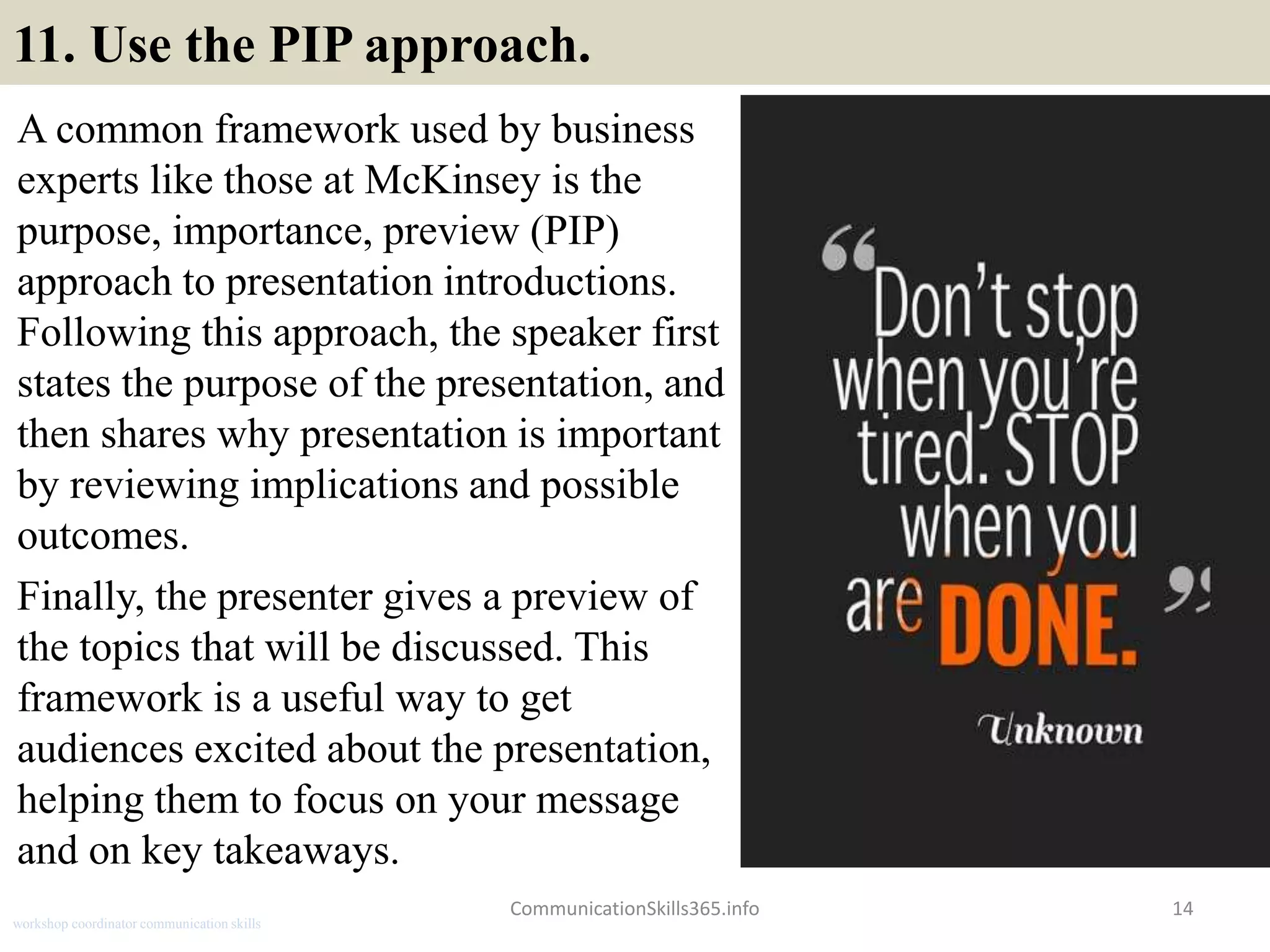 11. Use the PIP approach.
A common framework used by business
experts like those at McKinsey is the
purpose, importance, preview (PIP)
approach to presentation introductions.
Following this approach, the speaker first
states the purpose of the presentation, and
then shares why presentation is important
by reviewing implications and possible
outcomes.
Finally, the presenter gives a preview of
the topics that will be discussed. This
framework is a useful way to get
audiences excited about the presentation,
helping them to focus on your message
and on key takeaways.
14CommunicationSkills365.info
workshop coordinator communication skills
 