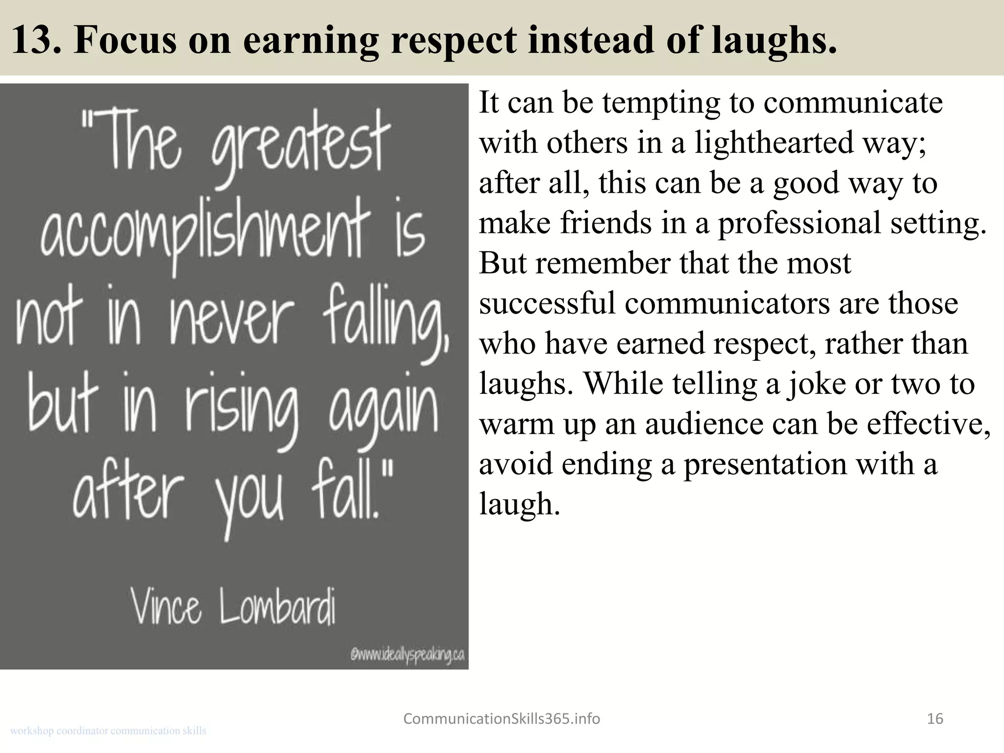 13. Focus on earning respect instead of laughs.
It can be tempting to communicate
with others in a lighthearted way;
after all, this can be a good way to
make friends in a professional setting.
But remember that the most
successful communicators are those
who have earned respect, rather than
laughs. While telling a joke or two to
warm up an audience can be effective,
avoid ending a presentation with a
laugh.
16CommunicationSkills365.info
workshop coordinator communication skills
 