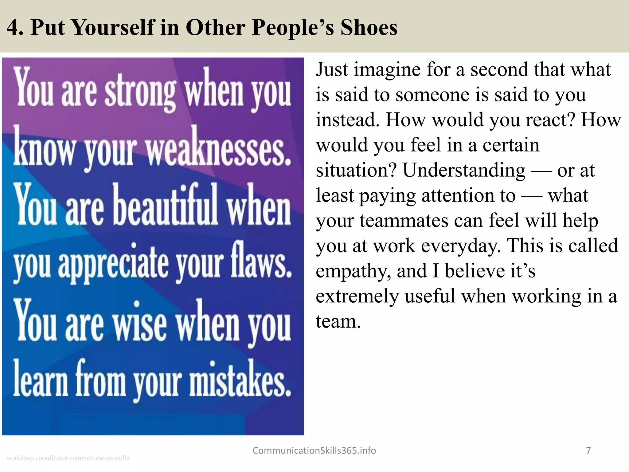 4. Put Yourself in Other People’s Shoes
Just imagine for a second that what
is said to someone is said to you
instead. How would you react? How
would you feel in a certain
situation? Understanding — or at
least paying attention to — what
your teammates can feel will help
you at work everyday. This is called
empathy, and I believe it’s
extremely useful when working in a
team.
7CommunicationSkills365.info
workshop coordinator communication skills
 