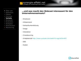 ...und was macht den Webcast interessant für den Unternehmenseinsatz? Emotionen - Infotainment - Verkaufsunterstützung Image Interaktion Crowdsourcing Viralpotenzial  http://www.youtube.com/watch?v=qg1ckCkm8YI SEO - Kosten Über uns Definition Fakten Formate Vorteile Beispiele Evolution Drehplan Distribution Monitoring 