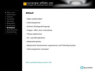 Über uns Definition Fakten Formate Vorteile Beispiele Evolution Drehplan Distribution Monitoring Ablauf - Ideen aufschreiben - Interviewpartner  - Drehort (Drehgenehmigung)  - Fragen: offen, kurz und präzise - Thema abstimmen - An- und Abmoderation  - Moderationskarte  - Equipment/ Kameramann organisieren und frühzeitig buchen Interviewpartner einweisen http://marktstart-dasbuch.de/?p=106 