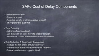 SAFe Cost of Delay Components
User|Business Value
Revenue Impact
Potential penalty or other negative impact?
They prefer this over that
Time Criticality
Is there a fixed deadline?
Will they wait for us or move to another solution?
What is the current effect on customer satisfaction?
Risk Reduction & Opportunity Enablement
Reduce the risk of this or future delivery?
Is there value in the information we will receive?
Enable new business opportunities?
 