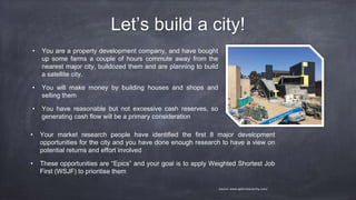 Let’s build a city!
• You are a property development company, and have bought
up some farms a couple of hours commute away from the
nearest major city, bulldozed them and are planning to build
a satellite city.
• You will make money by building houses and shops and
selling them
• You have reasonable but not excessive cash reserves, so
generating cash flow will be a primary consideration
Source: www.agilenotanarchy.com/
• Your market research people have identified the first 8 major development
opportunities for the city and you have done enough research to have a view on
potential returns and effort involved
• These opportunities are “Epics” and your goal is to apply Weighted Shortest Job
First (WSJF) to prioritise them
 