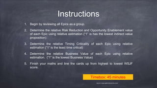 Instructions
1. Begin by reviewing all Epics as a group.
2. Determine the relative Risk Reduction and Opportunity Enablement value
of each Epic using relative estimation (“1” is has the lowest indirect value
proposition)
3. Determine the relative Timing Criticality of each Epic using relative
estimation (“1” is the least time critical)
4. Determine the relative Business Value of each Epic using relative
estimation. (“1” is the lowest Business Value)
5. Finish your maths and line the cards up from highest to lowest WSJF
score.
Timebox: 45 minutes
Source: www.agilenotanarchy.com/
 