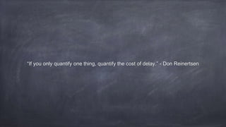 “If you only quantify one thing, quantify the cost of delay.” - Don Reinertsen
 