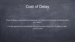 Cost of Delay
“Cost of Delay is calculated by assessing the impact of not having something when
you need it.
…
It is the opportunity cost between having the same thing now, or getting it later.”
- Josh Arnold
 