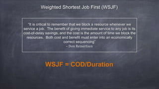 “It is critical to remember that we block a resource whenever we
service a job. The benefit of giving immediate service to any job is its
cost-of-delay savings, and the cost is the amount of time we block the
resources. Both cost and benefit must enter into an economically
correct sequencing”
- Don Reinertsen
WSJF = COD/Duration
Weighted Shortest Job First (WSJF)
 