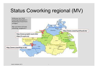 9	
Status Coworking regional (MV)
Quelle: Arbeitslabor (2017)
hXp://www.cowork-greifswald.de/	
hXp://www.projekt-raum.info/	
hXps://e-werk.co/	
hXp://www.coworking-sn.de/	
Schätzung:	max.	50-60	
Coworking-Arbeitsplätze	in	
Mecklenburg-Vorpommern	
verfügbar!	
	
Aber	auch	diese	sind	nicht	
vollständig	„ausgebucht“!	
 