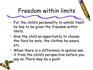 Freedom within limits
• For the child’s personality to unfold itself
he has to be given the freedom within
limits.
• Give the child an opportunity to choose
the food he eats, the clothes he wears,
etc.
• When there is a difference in opinion see
it from the child’s perspective before you
say no.There may be a point
 