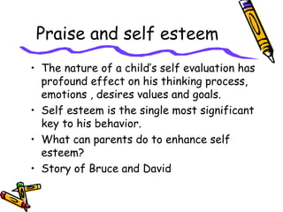 Praise and self esteem
• The nature of a child’s self evaluation has
profound effect on his thinking process,
emotions , desires values and goals.
• Self esteem is the single most significant
key to his behavior.
• What can parents do to enhance self
esteem?
• Story of Bruce and David
 