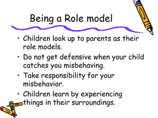 Being a Role model
• Children look up to parents as their
role models.
• Do not get defensive when your child
catches you misbehaving.
• Take responsibility for your
misbehavior.
• Children learn by experiencing
things in their surroundings.
 