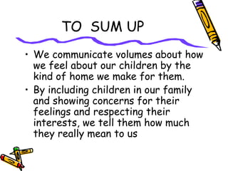 TO SUM UP
• We communicate volumes about how
we feel about our children by the
kind of home we make for them.
• By including children in our family
and showing concerns for their
feelings and respecting their
interests, we tell them how much
they really mean to us
 