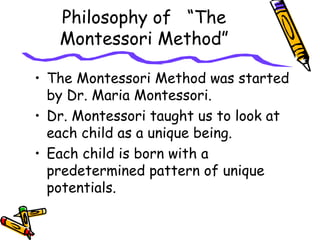 Philosophy of “The
Montessori Method”
• The Montessori Method was started
by Dr. Maria Montessori.
• Dr. Montessori taught us to look at
each child as a unique being.
• Each child is born with a
predetermined pattern of unique
potentials.
 