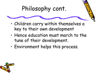 Philosophy cont.
• Children carry within themselves a
key to their own development
• Hence education must march to the
tune of their development.
• Environment helps this process.
 