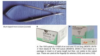 Blunt tipped micro-scissors (curved)
A. The 10/0 suture is 1/1000 of an inch and 13 cm long (W2870, BV75-
3 13cm black) B. The 11/0 suture (W2881G, BV50-3 13cm black as in
package in inset) is of same length but finer, not visible to the naked
eye. These are used at the fingertip for arteries (10/0) and veins (11/0).
 