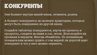Они бывают внутри вашей ниши, сегмента, рынка.
А бывают конкуренты за целевую аудиторию, которые
могут быть совершенно из другой ниши.
Создайте табличку конкурентов, изучи их проекты и
продукты, следите за ними в соц. сетях. Используйте их
промахи и неудачи. Иногда общайтесь. По косвенным
показателям можно судить о том верной ли дорогой идет
конкурент и что у него можно перенять.
конкуренты
 
