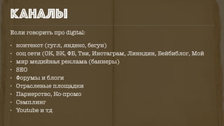 Если говорить про digital:
• контекст (гугл, яндекс, бегун)
• соц сети (ОК, ВК, ФБ, Тви, Инстаграм, Линкдин, Бейбиблог, Мой
• мир медийная реклама (баннеры)
• SEO
• Форумы и блоги
• Отраслевые площадки
• Парнерство, Ко-промо
• Сэмплинг
• Youtube и тд
каналы
 