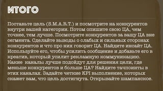 Поставьте цель (S.M.A.R.T.) и посмотрите на конкурентов
внутри вашей категории. Потом опишите свою ЦА, чем
точнее, тем лучше. Посмотрите конкурентов за вашу ЦА вне
сегмента. Сделайте выводы о слабых и сильных сторонах
конкурентов и что про них говорит ЦА. Найдите инсайт ЦА.
Используйте его, чтобы усилить сообщение и добавьте его в
креатив, который усилит рекламную коммуникацию.
Какие каналы лучше подойдут для решения цели, где
меньше конкурентов и больше ЦА? Найдите тачпоинты в
этих каналах. Задайте четкие KPI выполнение, которых
скажет вам, что цель достигнута. Открывайте шампанское.
итого
 