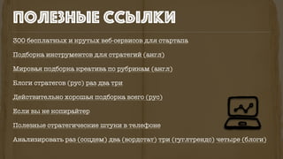300 бесплатных и крутых веб-сервисов для стартапа
Подборка инструментов для стратегий (англ)
Мировая подборка креатива по рубрикам (англ)
Блоги стратегов (рус) раз два три
Действительно хорошая подборка всего (рус)
Если вы не копирайтер
Полезные стратегические штуки в телефоне
Анализировать раз (соцдем) два (вордстат) три (гуглтрендс) четыре (блоги)
полезные ссылки
 