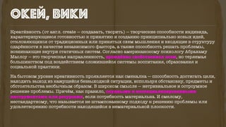 окей, вики
Креати́вность (от англ. create — создавать, творить) — творческие способности индивида,
характеризующиеся готовностью к принятию и созданию принципиально новых идей,
отклоняющихся от традиционных или принятых схем мышления и входящие в структуру
одарённости в качестве независимого фактора, а также способность решать проблемы,
возникающие внутри статичных систем. Согласно американскому психологу Абрахаму
Маслоу — это творческая направленность, врождённо свойственная всем, но теряемая
большинством под воздействием сложившейся системы воспитания, образования и
социальной практики.
На бытовом уровне креативность проявляется как смекалка — способность достигать цели,
находить выход из кажущейся безвыходной ситуации, используя обстановку, предметы и
обстоятельства необычным образом. В широком смысле — нетривиальное и остроумное
решение проблемы. Причём, как правило, скудными и неспециализированными
инструментами или ресурсами, если потребность материальна. И смелому,
нестандартному, что называется не штампованному подходу к решению проблемы или
удовлетворению потребности находящейся в нематериальной плоскости.
 