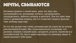 Начиная думать о своей идее, день ото дня, мы
проникаемся ее, начинаем любить, продумывать,
придумывать, забегать вперед и мечтать. Все это дает нам
силы в движении вперед, все это помогает видеть дальше,
чем любому другому.
Но это же делает нас очень уязвимыми на этапе не до конца
реализованной идеи. Мы подсознательно полагаем, что
уровень знания о нашей идее, продукте, услуге, такой же и у
потребителей. Но часто даже партнеры по разному видят и
представляют себе идею.
мечты, сбываются
 