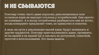 Поэтому очень часто даже хорошие, революционные или
полезные идеи не находят отклика у потребителей. Они просто
не понимают. А в эпоху потребления разбираться они не хотят,
когда конкурент предлагает тоже, но привычно и понятно.
А ведь на пути у реализации вашей идеи, будут возникать и
другие трудности. Поэтому кристаллизовать идею, проверить
ее на вашей и не вашей ЦА и сделать ее доступной, понятной,
простой в использовании. Это ваша задача.
и не сбываются
 