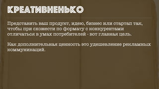 Представить ваш продукт, идею, бизнес или стартап так,
чтобы при схожести по формату с конкурентами
отличаться в умах потребителей - вот главная цель.
Как дополнительная ценность это удешевление рекламных
коммуникаций.
креативненько
 