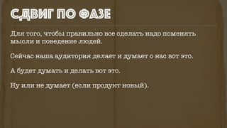 СДВИГ ПО ФАЗЕ
Для того, чтобы правильно все сделать надо поменять
мысли и поведение людей.
Сейчас наша аудитория делает и думает о нас вот это.
А будет думать и делать вот это.
Ну или не думает (если продукт новый).
 