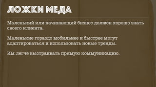 ложки меда
Маленький или начинающий бизнес должен хорошо знать
своего клиента.
Маленькие гораздо мобильнее и быстрее могут
адаптироваться и использовать новые тренды.
Им легче выстраивать прямую коммуникацию.
 