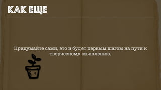 Придумайте сами, это и будет первым шагом на пути к
творческому мышлению.
как еще
 