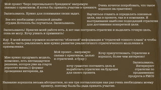 Мой проект "бюро персонального брендинга" напрямую
связано с креативом. Я хотел бы принять участие в тренинге.
Название воркшопа весьма абстрактное, но все три составляющие как раз очень необходимы моему
проекту, поэтому была бы рада принять участие.
Научиться ставить и определять основные
цели, как в проекте, так и в компании. И
выстраивание наиболее подходящей стратегии
для достижения конкретной цели.
хочу грамотно поставить цель и
выработать стратегию на будущее
для своего проекта
Мой проект... напрямую
связан с креативом, целью
и стратегией. я буду:)Мне нужно продумать модель,
возможно, есть нестандартное
решение, которое уже на старте
упростит жизнь)) формат
проведения интересен, да
Записываюсь.
Интересуют
стратегии по
продвижению
продукта в FMCG
Записываюсь! Креатив моей работе есть. А вот как построить стратегию и выделить точную цель,
пока не могу. Хочу узнать и применить!
Иду. В моей жизни огромное количество "облачной" информации и "стратегий тонкого плана" и чтобы
хотя бы часть реализовать мне нужно развитие реалистичного стратегического мышления и
приземления.
Все это необходимо успешной дизайн-
студии.Хотелось бы поучиться. Записываюсь.
Очень хочется попробовать, что такое
воркшоп на практике)
Хочу присутствовать. Стратегии и
воркшоп, более чем интересно!
Записываюсь. Нужно для понимания своих задач.
 