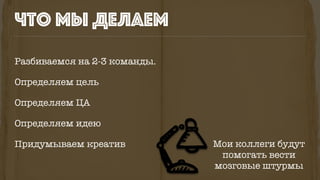 что мы делаем
Разбиваемся на 2-3 команды.
Определяем цель
Определяем ЦА
Определяем идею
Придумываем креатив Мои коллеги будут
помогать вести
мозговые штурмы
 