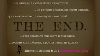 ...и жили они вместе долго и счастливо
... ни в сказке сказать ни пером описать
... тут и сказке конец, а кто слушал молодец!
...с тех пор жили они долго и счастливо
...по усам хоть и бежало в рот ни капли не попало
Дмитрий Зоркин & Co (seoserch@gmail.com)
 