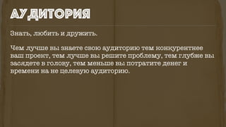 Знать, любить и дружить.
Чем лучше вы знаете свою аудиторию тем конкурентнее
ваш проект, тем лучше вы решите проблему, тем глубже вы
засядете в голову, тем меньше вы потратите денег и
времени на не целевую аудиторию.
аудитория
 
