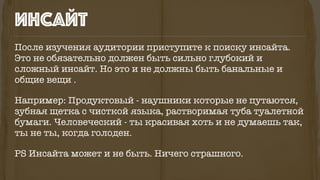 После изучения аудитории приступите к поиску инсайта.
Это не обязательно должен быть сильно глубокий и
сложный инсайт. Но это и не должны быть банальные и
общие вещи .
Например: Продуктовый - наушники которые не путаются,
зубная щетка с чисткой языка, растворимая туба туалетной
бумаги. Человеческий - ты красивая хоть и не думаешь так,
ты не ты, когда голоден.
PS Инсайта может и не быть. Ничего страшного.
инсайт
 