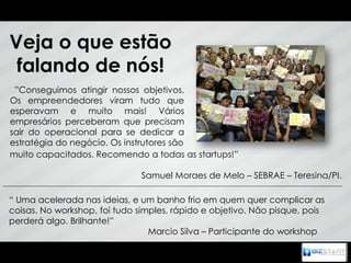 Veja o que estão
 falando de nós!
 ”Conseguimos atingir nossos objetivos.
Os empreendedores viram tudo que
esperavam e muito mais! Vários
empresários perceberam que precisam
sair do operacional para se dedicar a
estratégia do negócio. Os instrutores são
muito capacitados. Recomendo a todas as startups!”

                               Samuel Moraes de Melo – SEBRAE – Teresina/PI.

“ Uma acelerada nas ideias, e um banho frio em quem quer complicar as
coisas. No workshop, foi tudo simples, rápido e objetivo. Não pisque, pois
perderá algo. Brilhante!”
                                 Marcio Silva – Participante do workshop
 