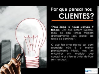 Por que pensar nos
      CLIENTES?
“Para cada 10 novas startups, 9
falham. Das que obtém sucesso,
mais de dois terços mudam
drasticamente seus planos ao
longo do caminho”.

O que faz uma startup ser bem
sucedida não é o melhor
planejamento inicial, mas sim
encontrar    um     modelo      que
conquiste os clientes antes de ficar
sem recursos.
 