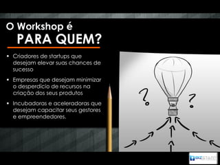 O Workshop é
   PARA QUEM?
 Criadores de startups que
  desejam elevar suas chances de
  sucesso
 Empresas que desejam minimizar
  o desperdício de recursos na
  criação dos seus produtos
 Incubadoras e aceleradoras que
  desejam capacitar seus gestores
  e empreendedores.
 