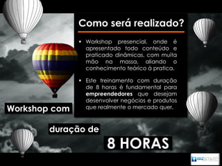 Como será realizado?
                Workshop presencial, onde é
                 apresentado todo conteúdo e
                 praticado dinâmicas, com muita
                 mão na massa, aliando o
                 conhecimento teórico à pratica.

                Este treinamento com duração
                 de 8 horas é fundamental para
                 empreendedores que desejam
                 desenvolver negócios e produtos
Workshop com     que realmente o mercado quer.



        duração de
                        8 HORAS
 