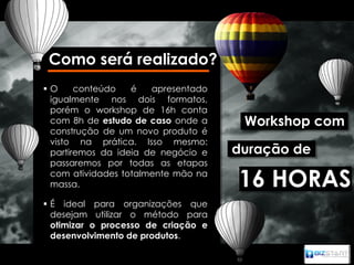 Como será realizado?
O     conteúdo   é   apresentado
 igualmente nos dois formatos,
 porém o workshop de 16h conta
 com 8h de estudo de caso onde a      Workshop com
 construção de um novo produto é
 visto na prática. Isso mesmo:
 partiremos da ideia de negócio e    duração de
 passaremos por todas as etapas
 com atividades totalmente mão na
 massa.                              16 HORAS
 É ideal para organizações que
  desejam utilizar o método para
  otimizar o processo de criação e
  desenvolvimento de produtos.
 