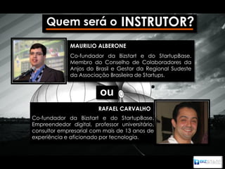 Quem será o INSTRUTOR?
              MAURILIO ALBERONE
              Co-fundador da Bizstart e do StartupBase.
              Membro do Conselho de Colaboradores da
              Anjos do Brasil e Gestor da Regional Sudeste
              da Associação Brasileira de Startups.


                         ou
                         RAFAEL CARVALHO
Co-fundador da Bizstart e do StartupBase.
Empreendedor digital, professor universitário,
consultor empresarial com mais de 13 anos de
experiência e aficionado por tecnologia.
 