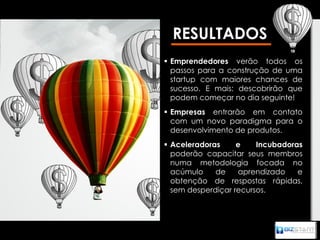 RESULTADOS
 Emprendedores verão todos os
  passos para a construção de uma
  startup com maiores chances de
  sucesso. E mais: descobrirão que
  podem começar no dia seguinte!
 Empresas entrarão em contato
  com um novo paradigma para o
  desenvolvimento de produtos.
 Aceleradoras     e    Incubadoras
  poderão capacitar seus membros
  numa metodologia focada no
  acúmulo    de    aprendizado    e
  obtenção de respostas rápidas,
  sem desperdiçar recursos.
 