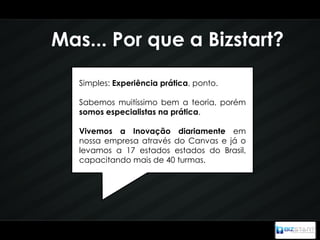 Mas... Por que a Bizstart?

   Simples: Experiência prática, ponto.

   Sabemos muitíssimo bem a teoria, porém
   somos especialistas na prática.

   Vivemos a Inovação diariamente em
   nossa empresa através do Canvas e já o
   levamos a 17 estados estados do Brasil,
   capacitando mais de 40 turmas.
 