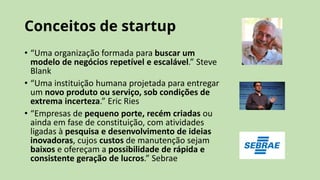 Conceitos de startup
• “Uma organização formada para buscar um
modelo de negócios repetível e escalável.” Steve
Blank
• “Uma instituição humana projetada para entregar
um novo produto ou serviço, sob condições de
extrema incerteza.” Eric Ries
• “Empresas de pequeno porte, recém criadas ou
ainda em fase de constituição, com atividades
ligadas à pesquisa e desenvolvimento de ideias
inovadoras, cujos custos de manutenção sejam
baixos e ofereçam a possibilidade de rápida e
consistente geração de lucros.” Sebrae
 