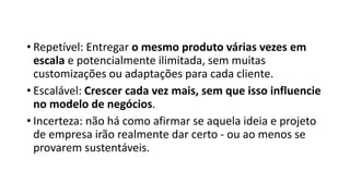 • Repetível: Entregar o mesmo produto várias vezes em
escala e potencialmente ilimitada, sem muitas
customizações ou adaptações para cada cliente.
• Escalável: Crescer cada vez mais, sem que isso influencie
no modelo de negócios.
• Incerteza: não há como afirmar se aquela ideia e projeto
de empresa irão realmente dar certo - ou ao menos se
provarem sustentáveis.
 