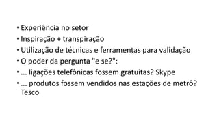 •Experiência no setor
•Inspiração + transpiração
•Utilização de técnicas e ferramentas para validação
•O poder da pergunta "e se?":
•... ligações telefônicas fossem gratuitas? Skype
•... produtos fossem vendidos nas estações de metrô?
Tesco
 
