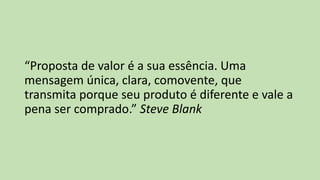 “Proposta de valor é a sua essência. Uma
mensagem única, clara, comovente, que
transmita porque seu produto é diferente e vale a
pena ser comprado.” Steve Blank
 