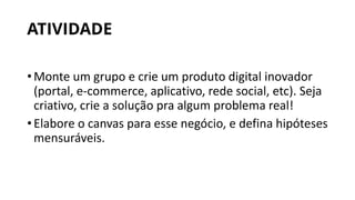 ATIVIDADE
•Monte um grupo e crie um produto digital inovador
(portal, e-commerce, aplicativo, rede social, etc). Seja
criativo, crie a solução pra algum problema real!
•Elabore o canvas para esse negócio, e defina hipóteses
mensuráveis.
 