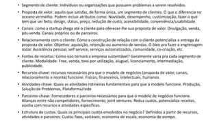 • Segmento de cliente: Indivíduos ou organizações que possuem problemas a serem resolvidos.
• Proposta de valor: aquilo que satisfaz, de forma única, um segmento de clientes. O que o diferencia no
oceano vermelho. Podem incluir atributos como: Novidade, desempenho, customização, fazer o que
tem que ser feito, design, status, preço, redução de custo, acessibilidade, conveniência/usabilidade.
• Canais: como a startup chega até o cliente para oferecer-lhe sua proposta de valor. Divulgação, venda,
pós-venda. Canais próprios ou de parceiros.
• Relacionamento com o cliente: Como a construção de relação com o cliente potencializa a entrega da
proposta de valor. Objetivo: aquisição, retenção ou aumento de vendas. O óleo pra fazer a engrenagem
rodar. Assistência pessoal, self service, serviços automatizados, comunidade, co-criação, etc.
• Fontes de receitas: Como isso tornará a empresa sustentável? Geralmente varia pra cada segmento de
cliente. Modalidade: Free, venda, taxa por utilização, aluguel, licenciamento, intermediação,
publicidade.
• Recursos-chave: recursos necessários pra que o modelo de negócios (proposta de valor, canais,
relacionamento e receita) funcione. Físicos, financeiros, intelectuais, humanos.
• Atividades-chave: Quais as atividades rotineiras fundamentais para que o modelo funcione. Produção,
Solução de Problemas, Plataforma/rede
• Parceiros-chave: Fornecedores e parceiros necessários para que o modelo de negócios funcione.
Alianças entre não competidores, fornecimento, joint ventures. Reduz custos, potencializa receitas,
auxilia com recursos e atividades específicas.
• Estrutura de custos: Quais os principais custos envolvidos no negócio? Definidos a partir de recursos,
atividades e parceiros. Custos fixos, variáveis, economia de escala, economia de escopo.
 